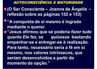 AUTOCONSCIÊNCIA E MATURIDADE
(O Ser Consciente – Joanna de Ângelis
reflexão sobre as páginas 152 e 153)
“A conquista de si mesmo é lograda
mediante o querer.
–
“Jesus afirmou que se poderia fazer tudo
quanto Ele fez, se quisesse bastando
empenhar-se e entregar-se à realização.
Para tanto, necessário seria a fé em si
mesmo, nos valores intrínsecos, que
seriam desenvolvidos a partir do
momento da opção.”
 