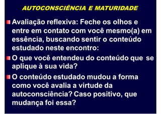 AUTOCONSCIÊNCIA E MATURIDADE
Avaliação reflexiva: Feche os olhos e
entre em contato com você mesmo(a) em
essência, buscando sentir o conteúdo
estudado neste encontro:
O que você entendeu do conteúdo que
aplique à sua vida?
O conteúdo estudado mudou a forma
como você avalia a virtude da
autoconsciência? Caso positivo, que
mudança foi essa?
se
 