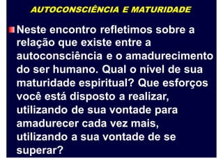 AUTOCONSCIÊNCIA E MATURIDADE
Neste encontro refletimos sobre a
relação que existe entre a
autoconsciência e o amadurecimento
do ser humano. Qual o nível de sua
maturidade espiritual? Que esforços
você está disposto a realizar,
utilizando de sua vontade para
amadurecer cada vez mais,
utilizando a sua vontade de se
superar?
 