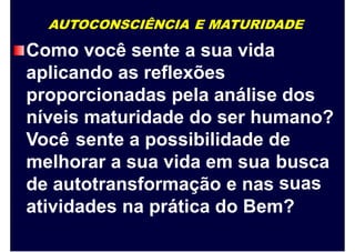 AUTOCONSCIÊNCIA E MATURIDADE
Como você sente a sua vida
aplicando as reflexões
proporcionadas pela análise dos
níveis maturidade do ser humano?
Você sente a possibilidade de
melhorar a sua vida em sua busca
suasde autotransformação e nas
atividades na prática do Bem?
 