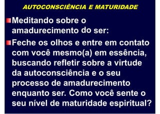 AUTOCONSCIÊNCIA E MATURIDADE
Meditando sobre o
doamadurecimento ser:
Feche os olhos e entre em contato
com você mesmo(a) em essência,
buscando refletir sobre a virtude
da autoconsciência e o seu
processo de amadurecimento
enquanto ser. Como você sente o
seu nível de maturidade espiritual?
 