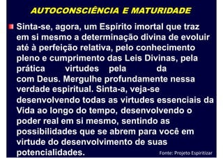 AUTOCONSCIÊNCIA E MATURIDADE
Sinta-se, agora, um Espírito imortal que traz
em si mesmo a determinação divina de evoluir
até à perfeição relativa, pelo conhecimento
pleno e cumprimento das Leis Divinas, pela
prática virtudes pela da
com Deus. Mergulhe profundamente nessa
verdade espiritual. Sinta-a, veja-se
desenvolvendo todas as
Vida ao longo do tempo,
poder real em si mesmo,
virtudes essenciais
desenvolvendo o
sentindo as
da
possibilidades que se abrem para você em
virtude do desenvolvimento de suas
potencialidades. Fonte: Projeto Espiritizar
 