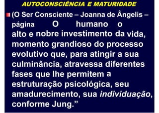 AUTOCONSCIÊNCIA E MATURIDADE
(O Ser Consciente – Joanna de Ângelis –
O
nobre
humano
investimento
o
da
página
alto e vida,
momento grandioso do processo
evolutivo que, para atingir a sua
culminância, atravessa diferentes
afases que lhe permitem
estruturação psicológica, seu
amadurecimento, sua individuação,
conforme Jung.”
 