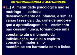 AUTOCONSCIÊNCIA E MATURIDADE
[...] A imaturidade psicológica não se
restringe período
desenvolvimento da
várias fases da vida,
que a aprendizagem
infância, e sim, às
considerando-se
e o escimento
não cessam nunca, tornando-se uma
constante até o momento da
individuação, no qual o espírito
comanda matéria o
mantém-se em harmonia com o físico.
 