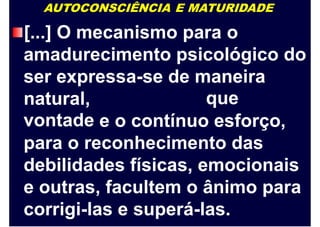 AUTOCONSCIÊNCIA E MATURIDADE
[...] O mecanismo para o
amadurecimento psicológico do
ser expressa-se de maneira
quenatural,
vontade e o contínuo esforço,
para o reconhecimento das
debilidades físicas, emocionais
e outras, facultem o ânimo para
corrigi-las e superá-las.
 