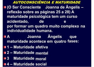 AUTOCONSCIÊNCIA E MATURIDADE
(O Ser Consciente Joanna de Ângelis –
reflexão sobre as páginas 25 a 28) A
maturidade psicológica tem um curso
acidentado, de e
por formar um quadro muito complexo
individualidade humana.
na
A Joanna Ângelis que
fases:maturidade acontece em quatro
1
2
3
–
–
Maturidade
Maturidade
Maturidade
afetiva
mental
moral
4 – Maturidade social
 