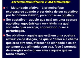 AUTOCONSCIÊNCIA E MATURIDADE
1 – Maturidade afetiva – a primeira fase
expressa-se quando o
por fenômeno atávico,
Ser captativo – aquele
egoística, egocêntrica
ser deixa de ser captativo
para tornar-se oblativo.
que está em
e narcisista,
uma postura
na qual
o ser àsomente quer receber, conduzindo
perturbação.
Ser oblativo – aquele que está em uma postura
altruística de doação, na qual o “amor é a chama
que arde atraente, oferecendo claridade e calor,
ao tempo que alimenta com paz, face à permuta
de energias entre quem ama e aquele que se
torna amado.”
 