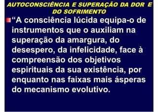 AUTOCONSCIÊNCIA E SUPERAÇÃO DA DOR
DO SOFRIMENTO
E
“A consciência lúcida equipa-o de
instrumentos que o auxiliam na
superação da amargura, do
desespero, da infelicidade, face à
compreensão dos objetivos
espirituais da sua existência, por
enquanto nas faixas mais ásperas
do mecanismo evolutivo.
 