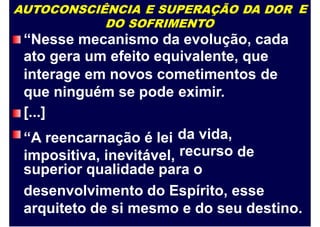 AUTOCONSCIÊNCIA E SUPERAÇÃO DA DOR
DO SOFRIMENTO
“Nesse mecanismo da evolução, cada
ato gera um efeito equivalente, que
E
interage em novos cometimentos de
que ninguém se pode
[...]
“A reencarnação é lei
impositiva, inevitável,
eximir.
da vida,
recurso de
superior qualidade para o
desenvolvimento do Espírito, esse
arquiteto de si mesmo e do seu destino.
 