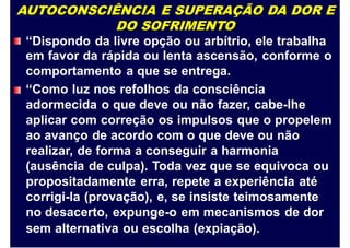 AUTOCONSCIÊNCIA E SUPERAÇÃO DA DOR E
DO SOFRIMENTO
“Dispondo da livre opção ou arbítrio, ele trabalha
em favor da rápida ou lenta ascensão, conforme o
comportamento a que se entrega.
“Como luz nos refolhos da consciência
adormecida o que deve ou não fazer, cabe-lhe
aplicar com correção os impulsos que o propelem
ao avanço de acordo com o que deve ou não
realizar, de forma a conseguir a harmonia
(ausência de culpa). Toda vez que se equivoca ou
propositadamente erra, repete a experiência até
corrigi-la (provação), e, se insiste teimosamente
no desacerto, expunge-o em mecanismos de dor
sem alternativa ou escolha (expiação).
 