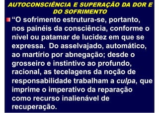 AUTOCONSCIÊNCIA E SUPERAÇÃO DA DOR E
DO SOFRIMENTO
“O sofrimento estrutura-se, portanto,
nos painéis da consciência, conforme o
nível ou patamar de lucidez em que se
expressa. Do asselvajado, automático,
ao martírio por abnegação; desde o
grosseiro e instintivo ao profundo,
racional, as tecelagens da noção de
responsabilidade trabalham a culpa,
imprime o imperativo da reparação
como recurso inalienável de
recuperação.
que
 