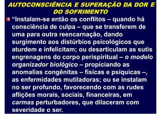 AUTOCONSCIÊNCIA E SUPERAÇÃO DA DOR
DO SOFRIMENTO
“Instalam-se então os conflitos – quando há
consciência de culpa – que se transferem de
uma para outra reencarnação, dando
surgimento aos distúrbios psicológicos que
E
aturdem e infelicitam; ou desarticulam as sutis
engrenagens do corpo perispiritual – o modelo
organizador biológico – propiciando as
anomalias congênitas – físicas e psíquicas –,
as enfermidades mutiladoras; ou se instalam
no ser profundo, favorecendo com as rudes
aflições morais, sociais, financeiras, em
carmas perturbadores, que dilaceram com
severidade o ser.
 
