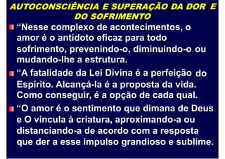 AUTOCONSCIÊNCIA E SUPERAÇÃO DA DOR
DO SOFRIMENTO
“Nesse complexo de acontecimentos, o
amor é o antídoto eficaz para todo
E
sofrimento, prevenindo-o, diminuindo-o
mudando-lhe a estrutura.
“A fatalidade da Lei Divina é a perfeição
ou
do
Espírito. Alcançá-la é a proposta da vida.
Como conseguir, é a opção de cada qual.
“O amor é o sentimento que dimana de Deus
e O vincula à criatura, aproximando-a ou
distanciando-a de acordo com a resposta
que der a esse impulso grandioso e sublime.
 