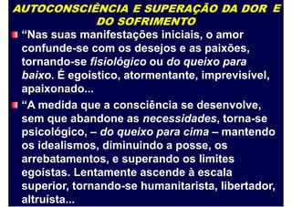 AUTOCONSCIÊNCIA E SUPERAÇÃO DA DOR
DO SOFRIMENTO
“Nas suas manifestações iniciais, o amor
confunde-se com os desejos e as paixões,
tornando-se fisiológico ou do queixo para
baixo. É egoístico, atormentante, imprevisível,
apaixonado...
“A medida que a consciência se desenvolve,
sem que abandone as necessidades, torna-se
E
psicológico, – do queixo para cima – mantendo
os idealismos, diminuindo a posse, os
arrebatamentos, e superando os limites
egoístas. Lentamente ascende à escala
superior, tornando-se humanitarista, libertador,
altruísta...
 