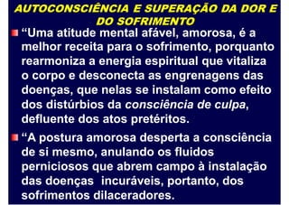 AUTOCONSCIÊNCIA E SUPERAÇÃO DA DOR E
DO SOFRIMENTO
“Uma atitude mental afável, amorosa, é a
melhor receita para o sofrimento, porquanto
rearmoniza a energia espiritual que vitaliza
o corpo e desconecta as engrenagens das
doenças, que nelas se instalam como efeito
dos distúrbios da consciência de culpa,
defluente dos atos pretéritos.
“A postura amorosa desperta a consciência
de si mesmo, anulando os fluidos
perniciosos que abrem campo à instalação
das doenças incuráveis, portanto, dos
sofrimentos dilaceradores.
 