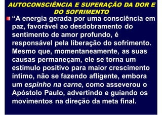 AUTOCONSCIÊNCIA E SUPERAÇÃO DA DOR E
DO SOFRIMENTO
“A energia gerada por uma consciência em
paz, favorável ao desdobramento do
sentimento de amor profundo, é
responsável pela liberação do sofrimento.
Mesmo que, momentaneamente, as suas
causas permaneçam, ele se torna um
estímulo positivo para maior crescimento
íntimo, não se fazendo afligente, embora
um espinho na carne, como asseverou o
Apóstolo Paulo, advertindo e guiando os
movimentos na direção da meta final.
 