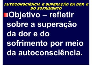 AUTOCONSCIÊNCIA E SUPERAÇÃO DA DOR
DO SOFRIMENTO
E
Objetivo – refletir
sobre a superação
da dor e do
sofrimento por meio
da autoconsciência.
 