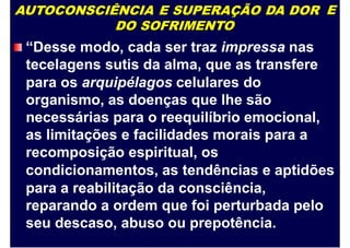 AUTOCONSCIÊNCIA E SUPERAÇÃO DA DOR
DO SOFRIMENTO
“Desse modo, cada ser traz impressa nas
tecelagens sutis da alma, que as transfere
para os arquipélagos celulares do
organismo, as doenças que lhe são
necessárias para o reequilíbrio emocional,
as limitações e facilidades morais para a
recomposição espiritual, os
E
condicionamentos, as tendências e aptidões
para a reabilitação da consciência,
reparando a ordem que foi perturbada pelo
seu descaso, abuso ou prepotência.
 