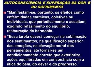 AUTOCONSCIÊNCIA E SUPERAÇÃO DA DOR
DO SOFRIMENTO
“Manifestam-se, portanto, os efeitos como
enfermidades cármicas, coletivas ou
individuais, que periodicamente o assaltam,
exigindo refazimento do equilíbrio,
restauração da harmonia.
“Essa tarefa deverá começar na sublimação
dos sentimentos, na qualificação superior
das emoções, na elevação moral dos
pensamentos, até tornar-se um
condicionamento correto que exteriorize
ações equilibradas em consonância com a
ética do bem, do dever e do progresso.”
E
 
