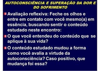 AUTOCONSCIÊNCIA E SUPERAÇÃO DA DOR E
DO SOFRIMENTO
Avaliação reflexiva: Feche os olhos e
entre em contato com você mesmo(a) em
essência, buscando sentir o conteúdo
estudado neste encontro:
O que você entendeu do conteúdo que
aplique à sua vida?
O conteúdo estudado mudou a forma
como você avalia a virtude da
autoconsciência? Caso positivo, que
mudança foi essa?
se
 