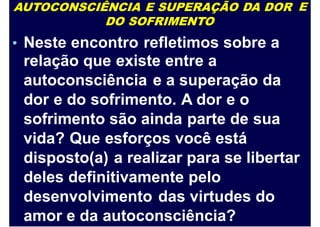 AUTOCONSCIÊNCIA E SUPERAÇÃO DA DOR
DO SOFRIMENTO
E
Neste encontro refletimos sobre a
relação que existe entre a
autoconsciência e a superação da
dor e do sofrimento. A dor e o
sofrimento são ainda parte de sua
vida? Que esforços você está
disposto(a) a realizar para se libertar
deles definitivamente pelo
desenvolvimento das virtudes do
amor e da autoconsciência?
•
 