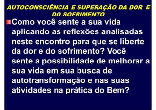 AUTOCONSCIÊNCIA E SUPERAÇÃO DA DOR
DO SOFRIMENTO
E
Como você sente a sua vida
aplicando as reflexões analisadas
neste encontro para que se liberte
da dor e do sofrimento? Você
sente a possibilidade de melhorar a
sua vida em sua busca de
autotransformação e nas suas
atividades na prática do Bem?
 