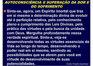 AUTOCONSCIÊNCIA E SUPERAÇÃO DA DOR E
DO SOFRIMENTO
Sinta-se, agora, um Espírito imortal que traz
em si mesmo a determinação divina de evoluir
até à perfeição relativa, pelo conhecimento
pleno e cumprimento das Leis Divinas, pela
prática das virtudes e pela busca da unidade
com Deus. Mergulhe profundamente nessa
verdade espiritual. Sinta-a, veja-se
desenvolvendo todas as
Vida ao longo do tempo,
poder real em si mesmo,
virtudes essenciais
desenvolvendo o
sentindo as
da
possibilidades que se abrem para você em
virtude do desenvolvimento de suas
potencialidades. Fonte: Projeto Espiritizar
 