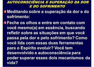 AUTOCONSCIÊNCIA E SUPERAÇÃO DA DOR
E DO SOFRIMENTO
Meditando sobre a superação da dor e do
sofrimento:
Feche os olhos e entre em contato com
você mesmo(a) em essência, buscando
refletir sobre as situações em que você
passa pela dor e pelo sofrimento? Como
você lida com essas duas ferramentas
para o Espírito evoluir? Você tem
desenvolvido a autoconsciência para
poder superar esses dois mecanismos
vida?
da
 