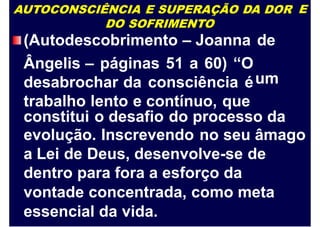 AUTOCONSCIÊNCIA E SUPERAÇÃO DA DOR
DO SOFRIMENTO
E
(Autodescobrimento – Joanna
Ângelis – páginas 51 a 60) “O
desabrochar da consciência é
trabalho lento e contínuo, que
de
um
constitui o desafio do processo da
evolução. Inscrevendo no seu âmago
a Lei de Deus, desenvolve-se de
dentro para fora a esforço da
vontade concentrada, como meta
essencial da vida.
 
