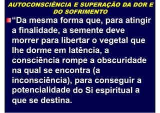 AUTOCONSCIÊNCIA E SUPERAÇÃO DA DOR E
DO SOFRIMENTO
“Da mesma forma que, para atingir
a finalidade, a semente deve
morrer para libertar o vegetal que
lhe dorme em latência, a
consciência rompe a obscuridade
na qual se encontra (a
inconsciência),
potencialidade
para conseguir a
ado Si espiritual
que se destina.
 