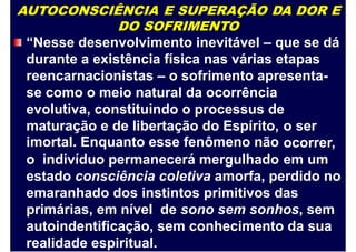 AUTOCONSCIÊNCIA E SUPERAÇÃO DA DOR E
DO SOFRIMENTO
“Nesse desenvolvimento inevitável – que se dá
durante a existência física nas várias etapas
reencarnacionistas – o sofrimento apresenta-
se como o meio natural da ocorrência
evolutiva, constituindo o processus de
maturação e de libertação do Espírito,
imortal. Enquanto esse fenômeno não
o ser
ocorrer,
em umo indivíduo permanecerá mergulhado
estado consciência coletiva amorfa, perdido no
emaranhado dos instintos primitivos das
primárias, em nível de sono sem sonhos, sem
autoindentificação, sem conhecimento da sua
realidade espiritual.
 