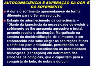 AUTOCONSCIÊNCIA E SUPERAÇÃO DA DOR
DO SOFRIMENTO
A dor e o sofrimento apresentam-se de forma
diferente para o Ser em evolução:
Estágio de adormecimento da consciência –
“Diante da ignorância da necessidade de evoluir
sofrimento se lhe apresenta agressivo e brutal,
gerando revolta e alucinação. Mergulhado na
sombra da desidentificação de si mesmo, o ser
E
o
embrutecido não sabe eleger as aspirações éticas
e estéticas para a felicidade, perturbando-se na
contínua busca do atendimento às necessidades
fisiológicas (sensações) em detrimento das
emoções psicológicas, que o capacitam para a
conquista do belo, do nobre e do bom.
 