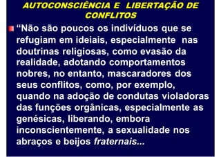 AUTOCONSCIÊNCIA E LIBERTAÇÃO DE
CONFLITOS
“Não são poucos os indivíduos que se
refugiam em ideiais, especialmente nas
doutrinas religiosas, como evasão da
realidade, adotando comportamentos
nobres, no entanto, mascaradores dos
seus conflitos, como, por exemplo,
quando na adoção de condutas violadoras
das funções orgânicas, especialmente as
genésicas, liberando, embora
inconscientemente, a sexualidade nos
abraços e beijos fraternais...
 
