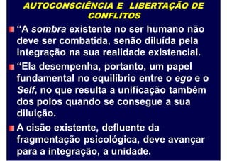 AUTOCONSCIÊNCIA E LIBERTAÇÃO DE
CONFLITOS
“A sombra existente no ser humano não
deve ser combatida, senão diluída pela
integração na sua realidade existencial.
“Ela desempenha, portanto, um papel
fundamental no equilíbrio entre o ego e o
Self, no que resulta a unificação também
dos polos quando se consegue a sua
diluição.
A cisão existente, defluente da
fragmentação psicológica, deve avançar
para a integração, a unidade.
 