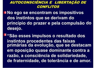 AUTOCONSCIÊNCIA E LIBERTAÇÃO DE
CONFLITOS
No ego se encontram os impositivos
dos instintos que se derivam do
princípio do prazer e pela compulsão
desejo.
“São esses impulsos o resultado dos
instintos procedentes das faixas
do
primárias da evolução, que se destacam
em oposição quase dominante contra a
razão, a consciência de solidariedade,
de fraternidade, de tolerância e de amor.
 