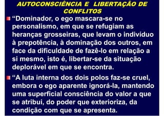 AUTOCONSCIÊNCIA E LIBERTAÇÃO DE
CONFLITOS
“Dominador, o ego mascara-se no
personalismo, em que se refugiam as
heranças grosseiras, que levam o indivíduo
à prepotência, à dominação dos outros, em
face da dificuldade de fazê-lo em relação a
si mesmo, isto é, libertar-se da situação
deplorável em que se encontra.
“A luta interna dos dois polos faz-se cruel,
embora o ego aparente ignorá-la, mantendo
uma superficial consciência do valor a que
se atribui, do poder que exterioriza, da
condição com que se apresenta.
 