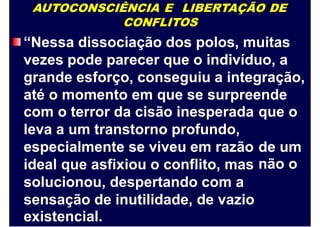 AUTOCONSCIÊNCIA E LIBERTAÇÃO DE
CONFLITOS
“Nessa dissociação dos polos, muitas
vezes pode parecer que o indivíduo, a
grande esforço, conseguiu a integração,
até o momento em que se surpreende
com o terror da cisão inesperada
leva a um transtorno profundo,
especialmente se viveu em razão
ideal que asfixiou o conflito, mas
solucionou, despertando com a
sensação de inutilidade, de vazio
existencial.
que o
de um
não o
 