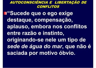 AUTOCONSCIÊNCIA E LIBERTAÇÃO DE
CONFLITOS
“Sucede que o ego exige
destaque, compensação,
aplauso, embora nos conflitos
entre razão e instinto,
originando-se nele um tipo de
sede de água do mar, que não é
saciada por motivo óbvio.
 