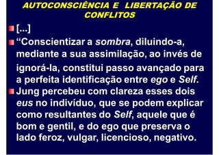 AUTOCONSCIÊNCIA E LIBERTAÇÃO DE
CONFLITOS
[...]
“Conscientizar a sombra, diluindo-a,
mediante
ignorá-la,
a perfeita
a sua assimilação, ao invés de
constitui passo avançado para
identificação entre ego e Self.
Jung percebeu com clareza esses dois
eus no indivíduo, que se podem explicar
como resultantes do Self, aquele que é
bom e gentil, e do ego que preserva o
lado feroz, vulgar, licencioso, negativo.
 