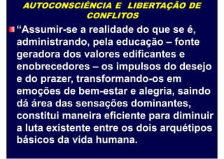 AUTOCONSCIÊNCIA E LIBERTAÇÃO DE
CONFLITOS
“Assumir-se a realidade do que se é,
administrando, pela educação – fonte
geradora dos valores edificantes e
enobrecedores – os impulsos do desejo
e do prazer, transformando-os em
emoções de bem-estar e alegria, saindo
dá área das sensações dominantes,
constitui maneira eficiente para diminuir
a luta existente entre os dois arquétipos
básicos da vida humana.
 