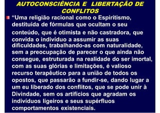 AUTOCONSCIÊNCIA E LIBERTAÇÃO DE
CONFLITOS
“Uma religião racional como o Espiritismo,
destituída
conteúdo,
convida o
de fórmulas que ocultam o seu
que é otimista e não castradora, que
indivíduo a assumir as suas
dificuldades, trabalhando-as com naturalidade,
sem a preocupação de parecer o que ainda não
consegue, estruturada na realidade do ser imortal,
com as suas glórias e limitações, é valioso
recurso terapêutico para a união de todos os
opostos, que passarão a fundir-se, dando lugar a
um eu liberado dos conflitos, que se pode unir à
Divindade, sem os artifícios que agradam os
indivíduos ligeiros e seus supérfluos
comportamentos existenciais.
 