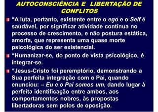 AUTOCONSCIÊNCIA E LIBERTAÇÃO DE
CONFLITOS
“A luta, portanto, existente entre o ego e o Self é
saudável, por significar atividade contínua no
processo de crescimento, e não postura estática,
amorfa, que representa uma quase morte
psicológica do ser existencial.
“Humanizar-se, do ponto de vista psicológico, é
integrar-se.
“Jesus-Cristo foi peremptório, demonstrando a
Sua perfeita integração com o Pai, quando
enunciou: – Eu e o Pai somos um, dando lugar à
perfeita identificação entre ambos, aos
comportamentos nobres, às propostas
libertadoras sem polos de oposição.
 