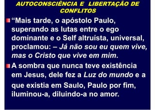 AUTOCONSCIÊNCIA E LIBERTAÇÃO DE
CONFLITOS
“Mais tarde, o apóstolo Paulo,
superando as lutas entre o ego
dominante e o Self altruísta, universal,
proclamou: – Já não sou eu quem vive,
mas o Cristo que vive em mim.
A sombra que nunca teve existência
em Jesus, dele fez a Luz do mundo e
que existia em Saulo, Paulo por fim,
iluminou-a, diluindo-a no amor.
a
 