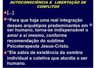 AUTOCONSCIÊNCIA E LIBERTAÇÃO DE
CONFLITOS
[...]
“Para que haja uma real integração
desses arquétipos predominantes em o
ser humano, torna-se indispensável
amor a si mesmo, conforme
recomendação do sublime
Psicoterapeuta Jesus-Cristo.
“Ele sabia da existência da sombra
o
individual e coletiva que aturdia o ser
humano.
 