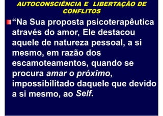 AUTOCONSCIÊNCIA E LIBERTAÇÃO DE
CONFLITOS
“Na Sua proposta psicoterapêutica
através do amor, Ele destacou
aquele de natureza pessoal, a si
mesmo, em razão dos
escamoteamentos, quando se
procura amar o próximo,
impossibilitado daquele
Self.
que devido
a si mesmo, ao
 