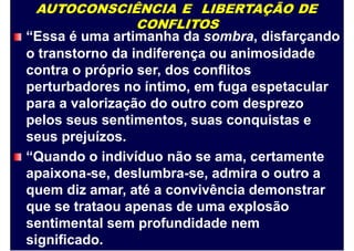 AUTOCONSCIÊNCIA E LIBERTAÇÃO DE
CONFLITOS
“Essa é uma artimanha da sombra, disfarçando
o transtorno da indiferença ou animosidade
contra o próprio ser, dos conflitos
perturbadores no íntimo, em fuga espetacular
para a valorização do outro com desprezo
pelos seus sentimentos, suas conquistas e
seus prejuízos.
“Quando o indivíduo não se ama, certamente
apaixona-se, deslumbra-se, admira o outro a
quem diz amar, até a convivência demonstrar
que se trataou apenas de uma explosão
sentimental sem profundidade nem
significado.
 
