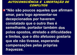 AUTOCONSCIÊNCIA E LIBERTAÇÃO DE
CONFLITOS
“Não são poucos aqueles que
amar, para logo apresentar-se
decepcionados por haverem
constatado que o outro lhes é
semelhante, portador também
afirmam
dos
polos opostos, atrelado a dificuldades
e limites, que o dito afetuoso gostaria
que ele não tivesse, esperando
compensações pelas próprias
fraquezas.
 