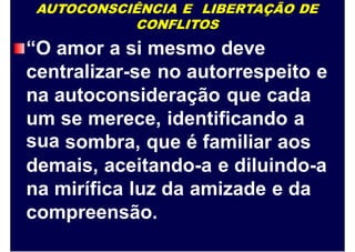 AUTOCONSCIÊNCIA E LIBERTAÇÃO DE
CONFLITOS
“O amor a si mesmo deve
centralizar-se no autorrespeito e
na autoconsideração que cada
um
sua
se merece, identificando a
sombra, que é familiar aos
demais, aceitando-a e diluindo-a
na mirífica luz da amizade e da
compreensão.
 