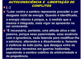 AUTOCONSCIÊNCIA E LIBERTAÇÃO DE
CONFLITOS[...]
“Lutar contra a sombra representa proceder a um
desgaste
a energia
mesma é
inútil de energia. Quando é identificada,
retorna à psique, e, à medida que a
integrada, mais vigor se apresenta no
ser consciente.
“É necessário, portanto, uma atitude ativa e não
passiva, porque essa passividade, essa anuência
com a ignorância, nada fazendo para modificar-lhe
a estrutura, alterando-a e dissolvendo-a, fomenta
a violência de todo porte, que desagua entre os
poderosos terrestres em guerras hediondas,
espraiando a sombra coletiva da arbitrariedade e
da prepotência.
 