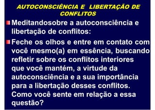 AUTOCONSCIÊNCIA E LIBERTAÇÃO DE
CONFLITOS
Meditandosobre a autoconsciência e
libertação de conflitos:
Feche os olhos e entre em contato com
você mesmo(a) em essência, buscando
refletir sobre os conflitos interiores
que você mantém, a virtude da
autoconsciência e a sua importância
para a libertação desses conflitos.
Como você sente em relação a essa
questão?
 